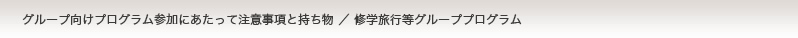 プログラム参加にあたって　注意事項と持ち物／修学旅行等グループプログラム